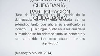 ¿DEMOCRACIA,
CIUDADANÍA,
PARTICIPACIÓN
CIUDADANA?
“Una de las ironías en la historia de la
democracia es que esta etiqueta se ha
extendido tanto que ahora su significado es
incierto […] En ningún punto en la historia de la
humanidad se ha adorado tanto un concepto y
se ha tenido tan poco acuerdo en su
significado”
(Meaney & Mounk, 2014)
 