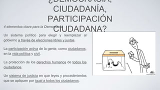 4 elementos clave para la Democracia
Un sistema político para elegir y reemplazar al
gobierno a través de elecciones libres y justas.
La participación activa de la gente, como ciudadanos,
en la vida política y civil.
La protección de los derechos humanos de todos los
ciudadanos.
Un sistema de justicia en que leyes y procedimientos
que se apliquen por igual a todos los ciudadanos.
¿DEMOCRACIA,
CIUDADANÍA,
PARTICIPACIÓN
CIUDADANA?
 