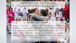 Derechos como ciudadano
—Tener creencias propias y expresarlas libremente.
—Disfrutar su propia cultura junto con otros miembros de la misma
—Exigir libertad y pluralismo en los medios masivos de comunicación.
—Elegir entre diferentes fuentes de noticias y opiniones.
—Asociarse libremente con otras personas para fines de propia
elección.
—Reunirse libremente y protestar por las acciones del gobierno.
¿DEMOCRACIA, CIUDADANÍA,
PARTICIPACIÓN CIUDADANA?
 