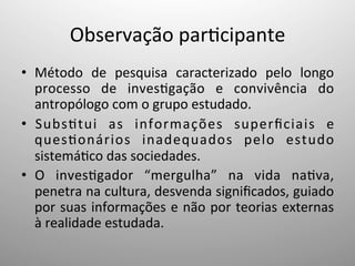 Observação	
  par;cipante	
  
•  Método	
   de	
   pesquisa	
   caracterizado	
   pelo	
   longo	
  
processo	
   de	
   inves;gação	
   e	
   convivência	
   do	
  
antropólogo	
  com	
  o	
  grupo	
  estudado.	
  
•  Subs;tui	
   as	
   informações	
   superﬁciais	
   e	
  
ques;onários	
   inadequados	
   pelo	
   estudo	
  
sistemá;co	
  das	
  sociedades.	
  
•  O	
   inves;gador	
   “mergulha”	
   na	
   vida	
   na;va,	
  
penetra	
  na	
  cultura,	
  desvenda	
  signiﬁcados,	
  guiado	
  
por	
  suas	
  informações	
  e	
  não	
  por	
  teorias	
  externas	
  
à	
  realidade	
  estudada.	
  
 