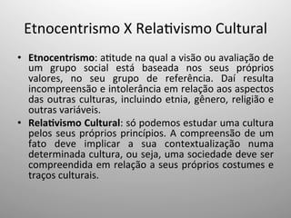 Etnocentrismo	
  X	
  Rela;vismo	
  Cultural	
  
•  Etnocentrismo:	
  a;tude	
  na	
  qual	
  a	
  visão	
  ou	
  avaliação	
  de	
  
um	
   grupo	
   social	
   está	
   baseada	
   nos	
   seus	
   próprios	
  
valores,	
   no	
   seu	
   grupo	
   de	
   referência.	
   Daí	
   resulta	
  
incompreensão	
  e	
  intolerância	
  em	
  relação	
  aos	
  aspectos	
  
das	
  outras	
  culturas,	
  incluindo	
  etnia,	
  gênero,	
  religião	
  e	
  
outras	
  variáveis.	
  	
  
•  Rela:vismo	
  Cultural:	
  só	
  podemos	
  estudar	
  uma	
  cultura	
  
pelos	
  seus	
  próprios	
  princípios.	
  A	
  compreensão	
  de	
  um	
  
fato	
   deve	
   implicar	
   a	
   sua	
   contextualização	
   numa	
  
determinada	
  cultura,	
  ou	
  seja,	
  uma	
  sociedade	
  deve	
  ser	
  
compreendida	
  em	
  relação	
  a	
  seus	
  próprios	
  costumes	
  e	
  
traços	
  culturais.	
  	
  
 