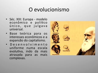 O	
  evolucionismo	
  
•  Séc.	
  XIX:	
  Europa	
  -­‐	
  modelo	
  
econômico	
   e	
   polí;co	
  
ú n i c o ,	
   q u e	
   j u l g a v a	
  
universal.	
  
•  Base	
   teórica	
   para	
   os	
  
interesses	
  econômicos	
  e	
  a	
  
expansão	
  do	
  capitalismo.	
  
•  D e s e n v o l v i m e n t o	
  
uniforme	
   numa	
   escala	
  
evolu;va,	
   indo	
   da	
   mais	
  
atrasada	
   para	
   as	
   mais	
  
complexas.	
  
 