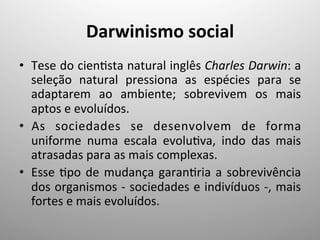 Darwinismo	
  social	
  
•  Tese	
  do	
  cien;sta	
  natural	
  inglês	
  Charles	
  Darwin:	
  a	
  
seleção	
   natural	
   pressiona	
   as	
   espécies	
   para	
   se	
  
adaptarem	
   ao	
   ambiente;	
   sobrevivem	
   os	
   mais	
  
aptos	
  e	
  evoluídos.	
  
•  As	
   sociedades	
   se	
   desenvolvem	
   de	
   forma	
  
uniforme	
   numa	
   escala	
   evolu;va,	
   indo	
   das	
   mais	
  
atrasadas	
  para	
  as	
  mais	
  complexas.	
  
•  Esse	
  ;po	
  de	
  mudança	
  garan;ria	
  a	
  sobrevivência	
  
dos	
  organismos	
  -­‐	
  sociedades	
  e	
  indivíduos	
  -­‐,	
  mais	
  
fortes	
  e	
  mais	
  evoluídos.	
  
 