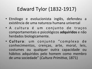 Edward	
  Tylor	
  (1832-­‐1917)	
  
•  Etnólogo	
   e	
   evolucionista	
   inglês,	
   defendeu	
   a	
  
existência	
  de	
  uma	
  natureza	
  humana	
  universal	
  	
  
•  A	
   cultura	
   é	
   um	
   conjunto	
   de	
   traços	
  
comportamentais	
  e	
  psicológicos	
  adquiridos	
  e	
  não	
  
herdados	
  biologicamente.	
  
•  Cultura:	
   um	
   conjunto	
   “complexo	
   de	
  
conhecimentos,	
   crenças,	
   arte,	
   moral,	
   leis,	
  
costumes	
   ou	
   qualquer	
   outra	
   capacidade	
   ou	
  
hábitos	
   adquiridos	
   pelo	
   homem	
   como	
   membro	
  
de	
  uma	
  sociedade”	
  (Cultura	
  Primi1va,	
  1871)	
  	
  
 