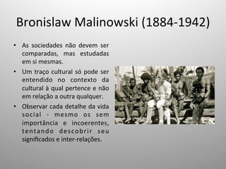 Bronislaw	
  Malinowski	
  (1884-­‐1942)	
  
•  As	
   sociedades	
   não	
   devem	
   ser	
  
comparadas,	
   mas	
   estudadas	
  
em	
  si	
  mesmas.	
  
•  Um	
  traço	
  cultural	
  só	
  pode	
  ser	
  
entendido	
   no	
   contexto	
   da	
  
cultural	
  à	
  qual	
  pertence	
  e	
  não	
  
em	
  relação	
  a	
  outra	
  qualquer.	
  
•  Observar	
  cada	
  detalhe	
  da	
  vida	
  
social	
   -­‐	
   mesmo	
   os	
   sem	
  
importância	
   e	
   incoerentes,	
  
tentando	
   descobrir	
   seu	
  
signiﬁcados	
  e	
  inter-­‐relações.	
  
 