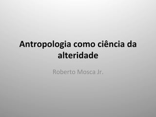 Antropologia	
  como	
  ciência	
  da	
  
alteridade	
  
Roberto	
  Mosca	
  Jr.	
  
 