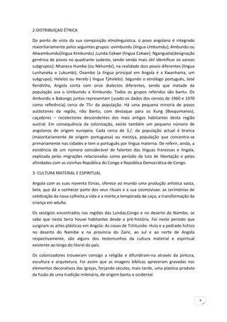 8
2-DISTRIBUIÇAO ÉTNICA
Do ponto de vista da sua composição etnolinguística, o povo angolano é integrado
maioritariamente pelos seguintes grupos: ovimbundu (língua Umbumdu); Ambundu ou
Akwambumdu(língua Kimbundu) ;Lunda Cokwe (língua Cokwe); Nganguela(designação
genérica de povos no quadrante sudeste, sendo sendo mais útil identificar os vareos
subgrupos); Nhaneca Humbe (ou Nkhumbi), na realidade dois povos diferentes (língua
Lunhaneka e Lukumbi); Ovambo (a língua principal em Angola é a Kwanhama, um
subgrupo); Helelos ou Herelo ( língua Tjihelelo). Segundo o etnólogo português, José
Rendinha, Angola conta com onze dialectos diferentes, sendo que metade da
população usa o Umbumdu e Kimbundu. Todos os grupos referidos são bantu. Os
Ambundu e Bakongo juntos representam (usado os dados dos censos de 1960 e 1970
como referência) cerca de 75÷ da população. Há uma pequena minoria de povos
autóctones da região, não Bantu, com destaque para os Kung (Bosquimanos),
caçadores – recolectores descendentes dos mais antigos habitantes desta região
austral. Em consequência da colonização, existe também um pequeno número de
angolanos de origem europeia. Cada cerca de 3./. da população actual é branca
(maioritariamente de origem portuguesa) ou mestiça, população que concentra-se
primariamente nas cidades e tem o português por língua materna. De referir, ainda, a
existência de um número considerável de falantes das línguas francesas e lingala,
explicada pelas migrações relacionadas como período da luta de libertação e pelas
afinidades com as vizinhas República do Congo e República Democrática de Congo.
3- CULTURA MATERIAL E ESPIRITUAL
Angola com as suas noventa Etnias, oferece ao mundo uma produção artística vasta,
bela, que dá a conhecer parte dos seus rituais e a sua cosmovisao: as cerimonias de
celebração da nova colheita,a vida e a morte,a temporada de caça; a transformação da
criança em adulto.
Os vestígios encontrados nas regiões das Lundas,Congo e no deserto do Namibe, se
sabe que nesta terra houve habitantes desde a pré-história. Foi neste período que
surgiram as artes plásticas em Angola: As covas de Tchitundo- Hulo e a pedrado hchizo
no deserto do Namibe e na província do Zaire, ao sul e ao norte de Angola
respectivamente, são alguns dos testemunhos da cultura material e espiritual
existente ao longo do litoral do país.
Os colonizadores trouxeram consigo a religião e difundiram-na através da pintura,
escultura e arquitetura. Foi assim que as imagens bíblicas apreceram gravadas nos
elementos decorativos das igrejas, forjando séculos, mais tarde, uma plástica produto
da fusão de uma tradição milenária, de origem bantu e ocidental.
 