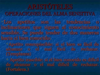 ARISTÓTELES
 OPERACIONES DEL ALMA SENSITIVA
Los    apetitos son las tendencias o
inclinaciones que siguen al conocimiento
sensible. Se puede tender de dos maneras
hacia el bien conocido:
  Apetito  concupiscible: si el bien es fácil de
  alcanzar o el mal fácil de rechazar.
  (Templanza)
   Apetito irascible: si el bien conocido es difícil
  de alcanzar o el mal difícil de rechazar.
  (Fortaleza.)
 