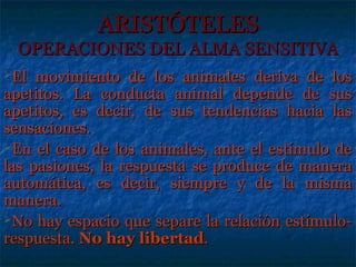 ARISTÓTELES
 OPERACIONES DEL ALMA SENSITIVA
El  movimiento de los animales deriva de los
apetitos. La conducta animal depende de sus
apetitos, es decir, de sus tendencias hacia las
sensaciones.
En el caso de los animales, ante el estímulo de
las pasiones, la respuesta se produce de manera
automática, es decir, siempre y de la misma
manera.
No hay espacio que separe la relación estímulo-
respuesta. No hay libertad.
 