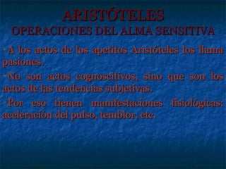 ARISTÓTELES
  OPERACIONES DEL ALMA SENSITIVA
A los actos de los apetitos Aristóteles los llama
pasiones.
No son actos cognoscitivos, sino que son los

actos de las tendencias subjetivas.
Por eso tienen manifestaciones fisiológicas:

aceleración del pulso, temblor, etc.
 