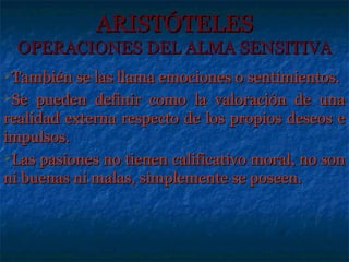 ARISTÓTELES
  OPERACIONES DEL ALMA SENSITIVA
También se las llama  emociones o sentimientos.
Se pueden definir como la valoración de una

realidad externa respecto de los propios deseos e
impulsos.
Las pasiones no tienen calificativo moral, no son

ni buenas ni malas, simplemente se poseen.
 