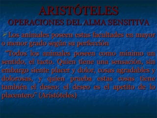ARISTÓTELES
 OPERACIONES DEL ALMA SENSITIVA
Los animales poseen estas facultades en mayor
o menor grado según su perfección
 “Todos los animales poseen como mínimo un
sentido, el tacto. Quien tiene una sensación, sin
embargo siente placer y dolor, cosas agradables y
dolorosas, y quien prueba estas cosas tiene
también el deseo: el deseo es el apetito de lo
placentero” (Aristóteles)
 