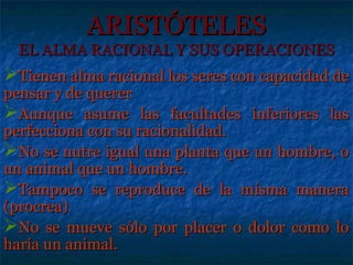 ARISTÓTELES
  EL ALMA RACIONAL Y SUS OPERACIONES
Tienen alma racional los seres con capacidad de
pensar y de querer
Aunque asume las facultades inferiores las
perfecciona con su racionalidad.
No se nutre igual una planta que un hombre, o
un animal que un hombre.
Tampoco se reproduce de la misma manera
(procrea)
No se mueve sólo por placer o dolor como lo
haría un animal.
 