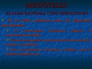 ARISTÓTELES
  EL ALMA RACIONAL Y SUS OPERACIONES
 De lo dicho podemos sacar las siguientes
conclusiones:
      El conocimiento intelectual requiere el
  conocimiento sensible
   El acto de entender se produce sin intervención del
  cuerpo, es espiritual
   Por ser espiritual es inmortal y, debido a esto el
  hombre también lo es.
 