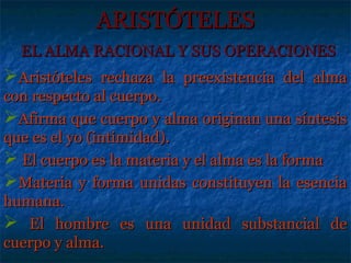 ARISTÓTELES
  EL ALMA RACIONAL Y SUS OPERACIONES
Aristóteles rechaza la preexistencia del alma
con respecto al cuerpo.
Afirma que cuerpo y alma originan una síntesis
que es el yo (intimidad).
 El cuerpo es la materia y el alma es la forma
Materia y forma unidas constituyen la esencia
humana.
 El hombre es una unidad substancial de
cuerpo y alma.
 
