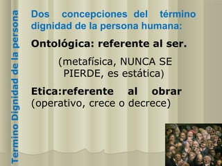 Termino Dignidad de la persona   Dos concepciones del término
                                 dignidad de la persona humana:
                                 Ontológica: referente al ser.
                                      (metafísica, NUNCA SE
                                       PIERDE, es estática)
                                 Etica:referente al obrar
                                 (operativo, crece o decrece)
 