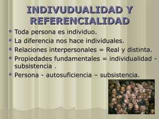 INDIVUDUALIDAD Y
      REFERENCIALIDAD
 Toda  persona es individuo.
 La diferencia nos hace individuales.
 Relaciones interpersonales = Real y distinta.
 Propiedades fundamentales = individualidad -
  subsistencia .
 Persona - autosuficiencia – subsistencia.
 