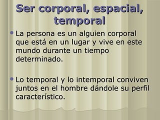Ser corporal, espacial,
       temporal
 Lapersona es un alguien corporal
 que está en un lugar y vive en este
 mundo durante un tiempo
 determinado.

 Lotemporal y lo intemporal conviven
 juntos en el hombre dándole su perfil
 característico.
 