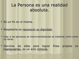 La Persona es una realidad
                  absoluta.

   Es un fin en sí misma.

   Respetarla es reconocer su dignidad.

   Usar a las personas es instrumentalizarlas es tratarlas como seres
    no libres.

   Servirse de ellas para lograr              fines   propios     es
    manipularlas, es un acto inmoral.
 