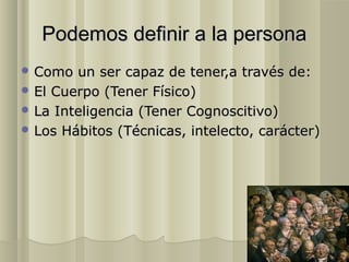 Podemos definir a la persona
 Como  un ser capaz de tener,a través de:
 El Cuerpo (Tener Físico)
 La Inteligencia (Tener Cognoscitivo)
 Los Hábitos (Técnicas, intelecto, carácter)
 