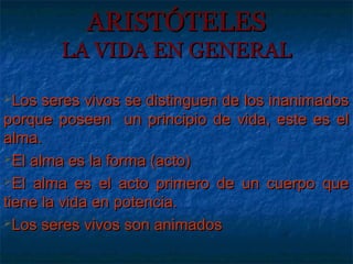 ARISTÓTELES
        LA VIDA EN GENERAL

Los  seres vivos se distinguen de los inanimados
porque poseen un principio de vida, este es el
alma.
El alma es la forma (acto)

El alma es el acto primero de un cuerpo que

tiene la vida en potencia.
Los seres vivos son animados
 