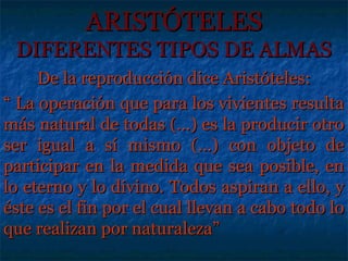ARISTÓTELES
 DIFERENTES TIPOS DE ALMAS
     De la reproducción dice Aristóteles:
“ La operación que para los vivientes resulta
más natural de todas (...) es la producir otro
ser igual a sí mismo (...) con objeto de
participar en la medida que sea posible, en
lo eterno y lo divino. Todos aspiran a ello, y
éste es el fin por el cual llevan a cabo todo lo
que realizan por naturaleza”
 