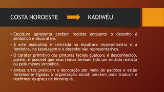 COSTA NOROESTE KADIWÉU
• Escultura apresenta caráter realista enquanto o desenho é
simbólico e decorativo.
• A arte masculina é centrada na escultura representativa e a
feminina, na tecelagem e o desenho não representativos.
• O caráter primitivo das pinturas faciais guaicuru é desconhecido,
porém, é possível que seus temas tenham tido um sentido realista
ou pelo menos simbólico.
• Ambas artes praticam a decoração por meio de padrões e estão
fortemente ligadas à organização social: serviam para traduzir e
reafirmar os graus da hierarquia.
 