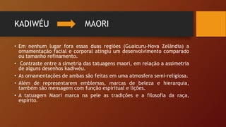 KADIWÉU MAORI
• Em nenhum lugar fora essas duas regiões (Guaicuru-Nova Zelândia) a
ornamentação facial e corporal atingiu um desenvolvimento comparado
ou tamanho refinamento.
• Contraste entre a simetria das tatuagens maori, em relação a assimetria
de alguns desenhos kadiwéu.
• As ornamentações de ambas são feitas em uma atmosfera semi-religiosa.
• Além de representarem emblemas, marcas de beleza e hierarquia,
também são mensagem com função espiritual e lições.
• A tatuagem Maori marca na pele as tradições e a filosofia da raça,
espírito.
 