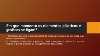 Em que momento os elementos plásticos e
gráficos se ligam?
• Conectados por uma relação funcional de modo que o modelo de um muda o do
outro e vice-e-versa.
• Comparando a arte maori e guaicuru, temos a resposta. O plástico é o rosto e
corpo e o gráfico a pintura ou tatuagem que se aplica neles.
 