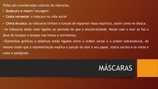 MÁSCARAS
Todas são consideradas culturas de máscaras.
• Guaicuru e maori: tatuagem
• Costa noroeste: a máscara na vida social
• China Arcaica: as máscaras tinham a função de espantar maus espíritos, assim como no Alasca.
• As máscaras estão mais ligadas ao panteão do que a ancestralidade. Nesse caso o ator só faz o
deus de tempos e tempos nas festas e cerimônias.
• Elementos gráficos e plásticos estão ligados entre a ordem social e a ordem sobrenatural, do
mesmo modo que a representação explica a junção do ator a seu papel, status sociais e os mitos e
culto e pedigrees.
 