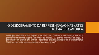 O DESDOBRAMENTO DA REPRESENTAÇÃO NAS ARTES
DA ÁSIA E DA AMÉRICA
Etnólogos diferem sobre alguns conceitos em relação a semelhança da arte
primitiva em certos lugares ao redor do mundo. E, quando encontra-se algo, é
procurado um ponto em comum -ignorando distância geográfica e afastamento
histórico, gerando assim analogias a "qualquer preço".
 