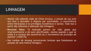 LINHAGEM
• Mesmo não sabendo nada da China Arcaica, o estudo de sua arte
nos leva a perceber a disputa por autoridade, a concorrência
entre hierarquias e os privilégios econômicos e sociais. Tudo isso a
partir das máscaras e adoração das linhagens.
• Perceval Yetts: “A intenção parece ter sido quase que
invariavelmente a de auto glorificação, mesmo quando o que se
exibe é o consolo dos ancestrais ou o incremento do prestígio da
família”.(1939:75)
• Nas tumbas de Anyang encontraram bronzes que festejavam as
pessoas de uma mesma linhagem.
 