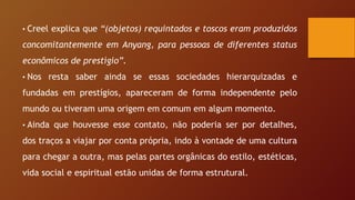 • Creel explica que “(objetos) requintados e toscos eram produzidos
concomitantemente em Anyang, para pessoas de diferentes status
econômicos de prestígio”.
• Nos resta saber ainda se essas sociedades hierarquizadas e
fundadas em prestígios, apareceram de forma independente pelo
mundo ou tiveram uma origem em comum em algum momento.
• Ainda que houvesse esse contato, não poderia ser por detalhes,
dos traços a viajar por conta própria, indo à vontade de uma cultura
para chegar a outra, mas pelas partes orgânicas do estilo, estéticas,
vida social e espiritual estão unidas de forma estrutural.
 