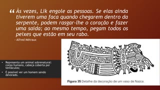 “
”
Às vezes, Lik engole as pessoas. Se elas ainda
tiverem uma faca quando chegarem dentro da
serpente, podem rasgar-lhe o coração e fazer
uma saída; ao mesmo tempo, pegam todos os
peixes que estão em seu rabo.
- Alfred Métraux
• Representa um animal sobrenatural:
corpo humano, cabeça coberta por
tentáculos;
• É possível ver um homem sendo
devorado.
 