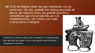 “
”
O tio de Kidos'k disse-me que realmente viu Lik
certa vez. Um dia, quando ele estava pescando de
barco, de repente ouviu um grande barulho e
reconheceu que era produzido por Lik.
Imediatamente, ele remou com toda
a força para a margem.
É possível ver a mesma criatura (Lik) sumergida no rio (sugerido pela
faixa decorada com ondas); rio em cuja superfície está um homem
navegando em seu barco.
 