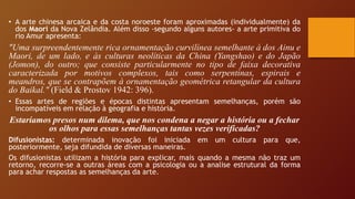 • A arte chinesa arcaica e da costa noroeste foram aproximadas (individualmente) da
dos Maori da Nova Zelândia. Além disso -segundo alguns autores- a arte primitiva do
rio Amur apresenta:
"Uma surpreendentemente rica ornamentação curvilínea semelhante à dos Ainu e
Maori, de um lado, e às culturas neolíticas da China (Yangshao) e do Japão
(Jomon), do outro; que consiste particularmente no tipo de faixa decorativa
caracterizada por motivos complexos, tais como serpentinas, espirais e
meandros, que se contrapõem à ornamentação geométrica retangular da cultura
do Baikal." (Field & Prostov 1942: 396).
• Essas artes de regiões e épocas distintas apresentam semelhanças, porém são
incompatíveis em relação à geografia e história.
Estaríamos presos num dilema, que nos condena a negar a história ou a fechar
os olhos para essas semelhanças tantas vezes verificadas?
Difusionistas: determinada inovação foi iniciada em um cultura para que,
posteriormente, seja difundida de diversas maneiras.
Os difusionistas utilizam a história para explicar, mais quando a mesma não traz um
retorno, recorre-se a outras áreas com a psicologia ou a analise estrutural da forma
para achar respostas as semelhanças da arte.
 