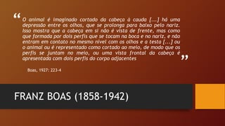 “
”
O animal é imaginado cortado da cabeça à cauda [...] há uma
depressão entre os olhos, que se prolonga para baixo pelo nariz.
Isso mostra que a cabeça em si não é vista de frente, mas como
que formada por dois perfis que se tocam na boca e no nariz, e não
entram em contato no mesmo nível com os olhos e a testa [...] ou
o animal ou é representado como cortado ao meio, de modo que os
perfis se juntam no meio, ou uma vista frontal da cabeça é
apresentada com dois perfis do corpo adjacentes
Boas, 1927: 223-4
FRANZ BOAS (1858-1942)
 