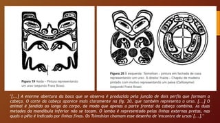 "[...] A enorme abertura da boca que se observa é produzida pela junção de dois perfis que formam a
cabeça. O corte da cabeça aparece mais claramente na fig. 20, que também representa o urso. [...] O
animal é fendido ao longo do corpo, de modo que apenas a parte frontal da cabeça combina. As duas
metades da mandíbula inferior não se tocam. O lombo é representado pelas linhas externas pretas, nas
quais o pêlo é indicado por linhas finas. Os Tsimshian chamam esse desenho de 'encontro de ursos' [...]."
 