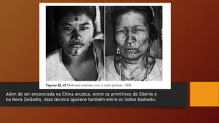 Além de ser encontrada na China arcaica, entre os primitivos da Sibéria e
na Nova Zelândia, essa técnica aparece também entre os índios Kadiwéu.
 