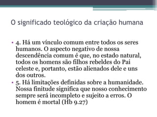 O significado teológico da criação humana
• 4. Há um vínculo comum entre todos os seres
humanos. O aspecto negativo de nossa
descendência comum é que, no estado natural,
todos os homens são filhos rebeldes do Pai
celeste e, portanto, estão alienados dele e uns
dos outros.
• 5. Há limitações definidas sobre a humanidade.
Nossa finitude significa que nosso conhecimento
sempre será incompleto e sujeito a erros. O
homem é mortal (Hb 9.27)
 