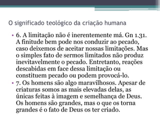 O significado teológico da criação humana
• 6. A limitação não é inerentemente má. Gn 1.31.
A finitude bem pode nos conduzir ao pecado,
caso deixemos de aceitar nossas limitações. Mas
o simples fato de sermos limitados não produz
inevitavelmente o pecado. Entretanto, reações
descabidas em face dessa limitação ou
constituem pecado ou podem provocá-lo.
• 7. Os homens são algo maravilhosos. Apesar de
criaturas somos as mais elevadas delas, as
únicas feitas à imagem e semelhança de Deus.
Os homens são grandes, mas o que os torna
grandes é o fato de Deus os ter criado.
 