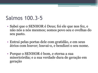 Salmos 100.3-5
• Sabei que o SENHOR é Deus; foi ele que nos fez, e
não nós a nós mesmos; somos povo seu e ovelhas do
seu pasto.
• Entrai pelas portas dele com gratidão, e em seus
átrios com louvor; louvai-o, e bendizei o seu nome.
• Porque o SENHOR é bom, e eterna a sua
misericórdia; e a sua verdade dura de geração em
geração
 