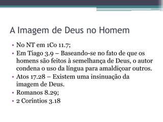 A Imagem de Deus no Homem
• No NT em 1Co 11.7;
• Em Tiago 3.9 – Baseando-se no fato de que os
homens são feitos à semelhança de Deus, o autor
condena o uso da língua para amaldiçoar outros.
• Atos 17.28 – Existem uma insinuação da
imagem de Deus.
• Romanos 8.29;
• 2 Coríntios 3.18
 