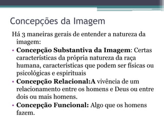 Concepções da Imagem
Há 3 maneiras gerais de entender a natureza da
imagem:
• Concepção Substantiva da Imagem: Certas
características da própria natureza da raça
humana, características que podem ser físicas ou
psicológicas e espirituais
• Concepção Relacional:A vivência de um
relacionamento entre os homens e Deus ou entre
dois ou mais homens.
• Concepção Funcional: Algo que os homens
fazem.
 