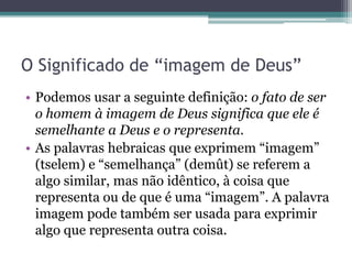 O Significado de “imagem de Deus”
• Podemos usar a seguinte definição: o fato de ser
o homem à imagem de Deus significa que ele é
semelhante a Deus e o representa.
• As palavras hebraicas que exprimem “imagem”
(tselem) e “semelhança” (demût) se referem a
algo similar, mas não idêntico, à coisa que
representa ou de que é uma “imagem”. A palavra
imagem pode também ser usada para exprimir
algo que representa outra coisa.
 