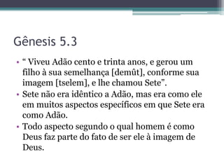 Gênesis 5.3
• “ Viveu Adão cento e trinta anos, e gerou um
filho à sua semelhança [demût], conforme sua
imagem [tselem], e lhe chamou Sete”.
• Sete não era idêntico a Adão, mas era como ele
em muitos aspectos específicos em que Sete era
como Adão.
• Todo aspecto segundo o qual homem é como
Deus faz parte do fato de ser ele à imagem de
Deus.
 