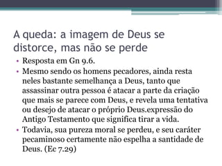 A queda: a imagem de Deus se
distorce, mas não se perde
• Resposta em Gn 9.6.
• Mesmo sendo os homens pecadores, ainda resta
neles bastante semelhança a Deus, tanto que
assassinar outra pessoa é atacar a parte da criação
que mais se parece com Deus, e revela uma tentativa
ou desejo de atacar o próprio Deus.expressão do
Antigo Testamento que significa tirar a vida.
• Todavia, sua pureza moral se perdeu, e seu caráter
pecaminoso certamente não espelha a santidade de
Deus. (Ec 7.29)
 