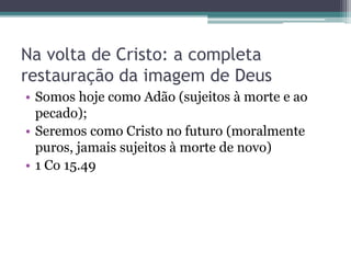 Na volta de Cristo: a completa
restauração da imagem de Deus
• Somos hoje como Adão (sujeitos à morte e ao
pecado);
• Seremos como Cristo no futuro (moralmente
puros, jamais sujeitos à morte de novo)
• 1 Co 15.49
 