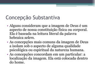 Concepção Substantiva
• Alguns consideram que a imagem de Deus é um
aspecto de nossa constituição física ou corporal.
Ela é baseada na leitura literal da palavra
hebraica selem.
• As concepções mais comuns da imagem de Deus
a isolam sob o aspecto de alguma qualidade
psicológica ou espiritual da natureza humana.
• As concepções concordam em um particular: a
localização da imagem. Ela está colocada dentro
do home.
 