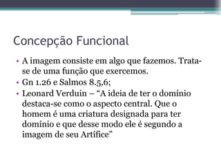 Concepção Funcional
• A imagem consiste em algo que fazemos. Trata-
se de uma função que exercemos.
• Gn 1.26 e Salmos 8.5,6;
• Leonard Verduin – “A ideia de ter o domínio
destaca-se como o aspecto central. Que o
homem é uma criatura designada para ter
domínio e que desse modo ele é segundo a
imagem de seu Artífice”
 